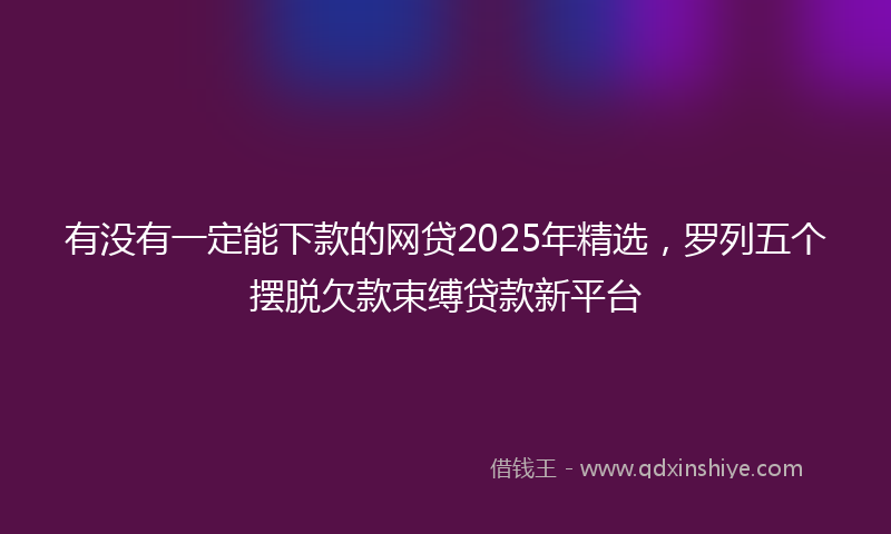 有没有一定能下款的网贷2025年精选，罗列五个摆脱欠款束缚贷款新平台