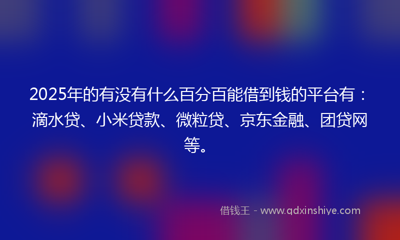2025年的有没有什么百分百能借到钱的平台有：滴水贷、小米贷款、微粒贷、京东金融、团贷网等。