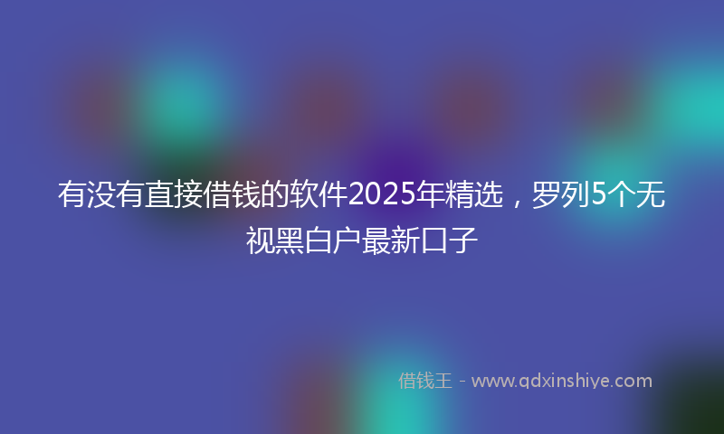 有没有直接借钱的软件2025年精选，罗列5个无视黑白户最新口子