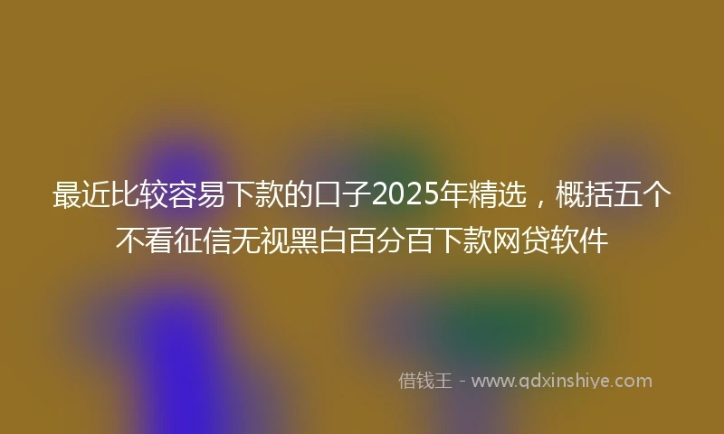 最近比较容易下款的口子2025年精选,概括五个不看征信无视黑白百分百下款网贷软件