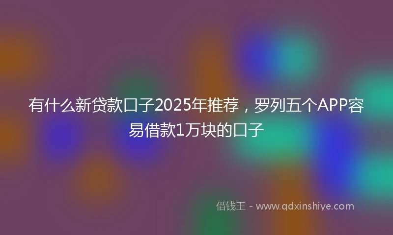 有什么新贷款口子2025年推荐，罗列五个APP容易借款1万块的口子