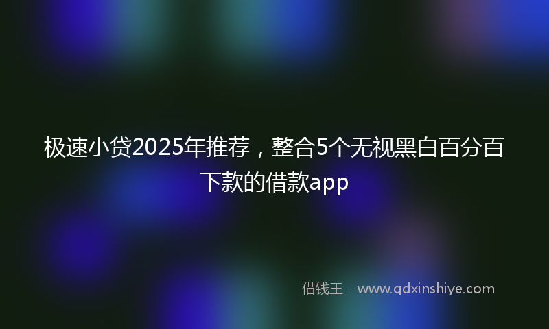 极速小贷2025年推荐，整合5个无视黑白百分百下款的借款app