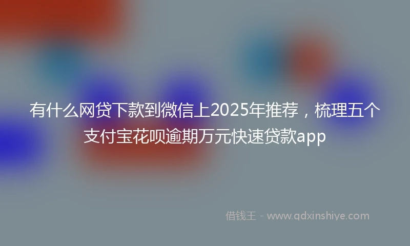 有什么网贷下款到微信上2025年推荐，梳理五个支付宝花呗逾期万元快速贷款app