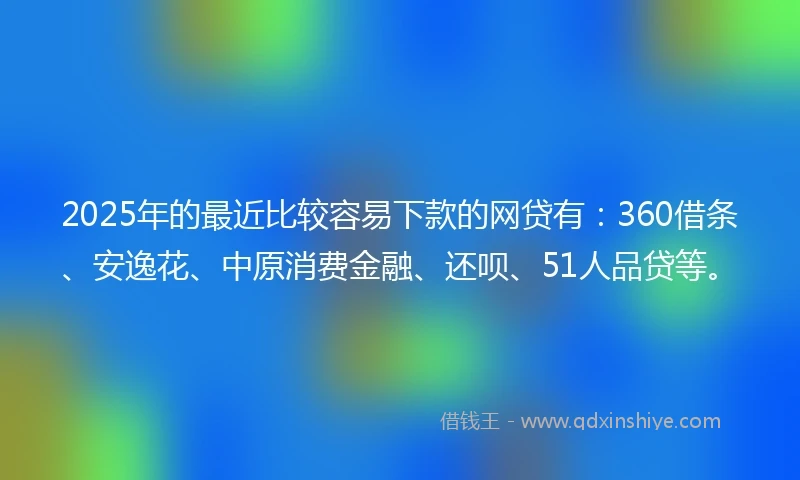 2025年的最近比较容易下款的网贷有：360借条、安逸花、中原消费金融、还呗、51人品贷等。