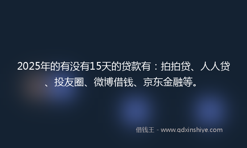2025年的有没有15天的贷款有：拍拍贷、人人贷、投友圈、微博借钱、京东金融等。