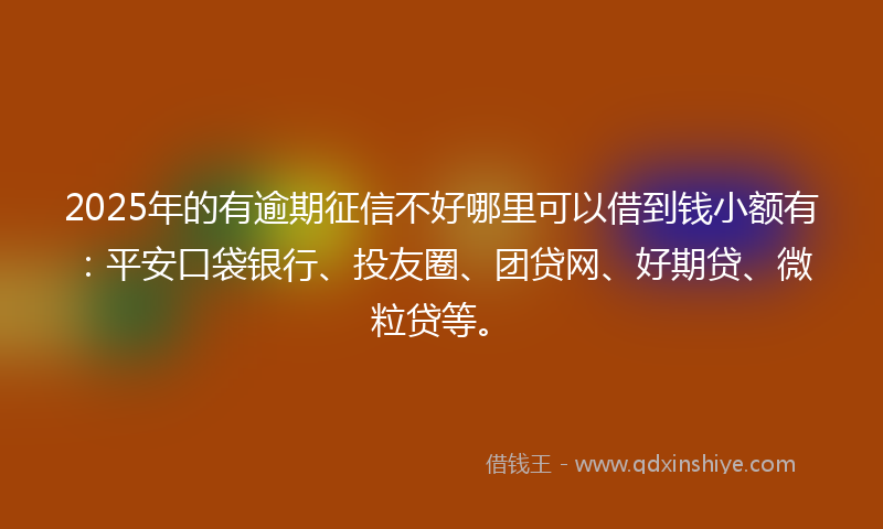 2025年的有逾期征信不好哪里可以借到钱小额有：平安口袋银行、投友圈、团贷网、好期贷、微粒贷等。