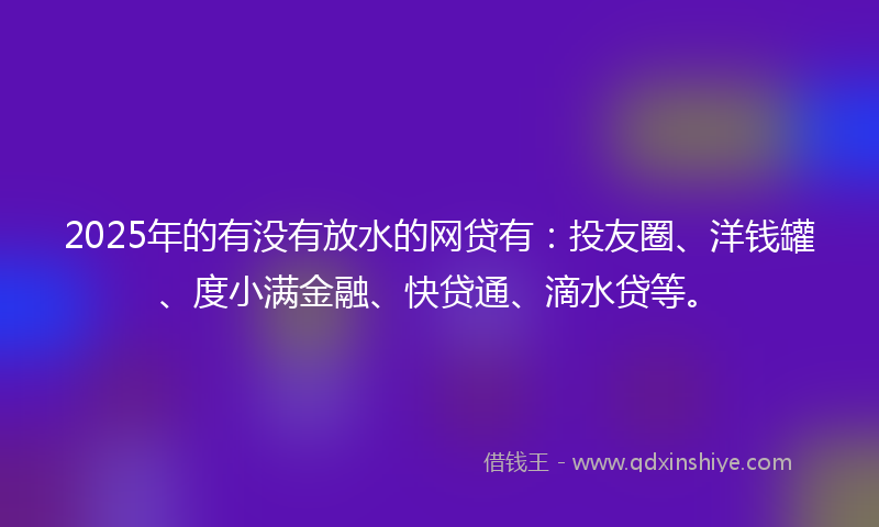 2025年的有没有放水的网贷有：投友圈、洋钱罐、度小满金融、快贷通、滴水贷等。