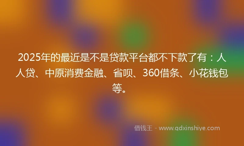 2025年的最近是不是贷款平台都不下款了有：人人贷、中原消费金融、省呗、360借条、小花钱包等。
