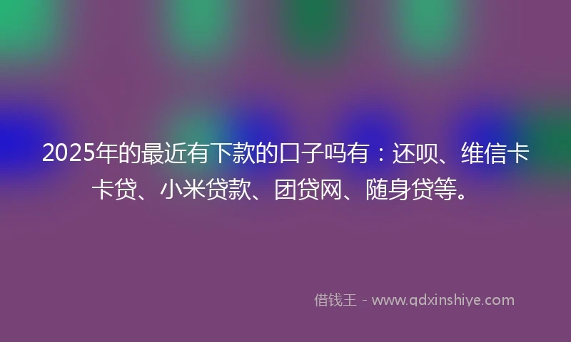 2025年的最近有下款的口子吗有：还呗、维信卡卡贷、小米贷款、团贷网、随身贷等。