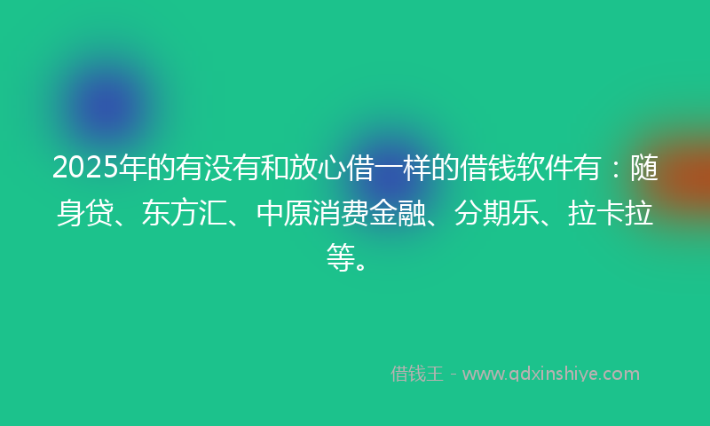 2025年的有没有和放心借一样的借钱软件有：随身贷、东方汇、中原消费金融、分期乐、拉卡拉等。