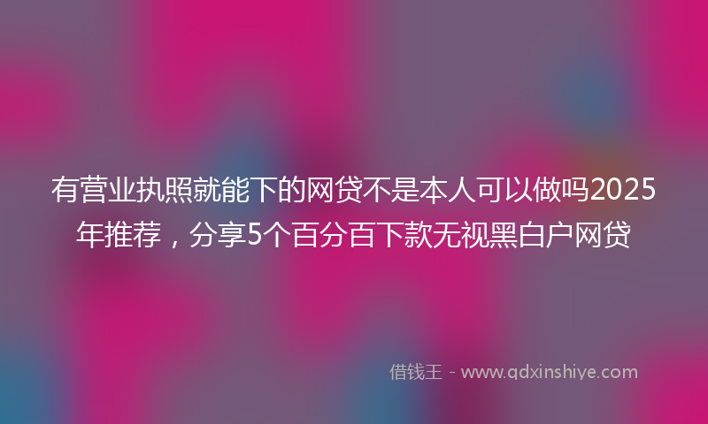 有营业执照就能下的网贷不是本人可以做吗2025年推荐，分享5个百分百下款无视黑白户网贷