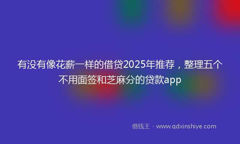 有没有像花薪一样的借贷2025年推荐，整理五个不用面签和芝麻分的贷款app