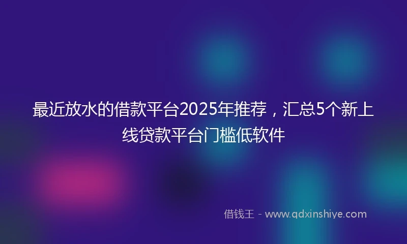 最近放水的借款平台2025年推荐，汇总5个新上线贷款平台门槛低软件