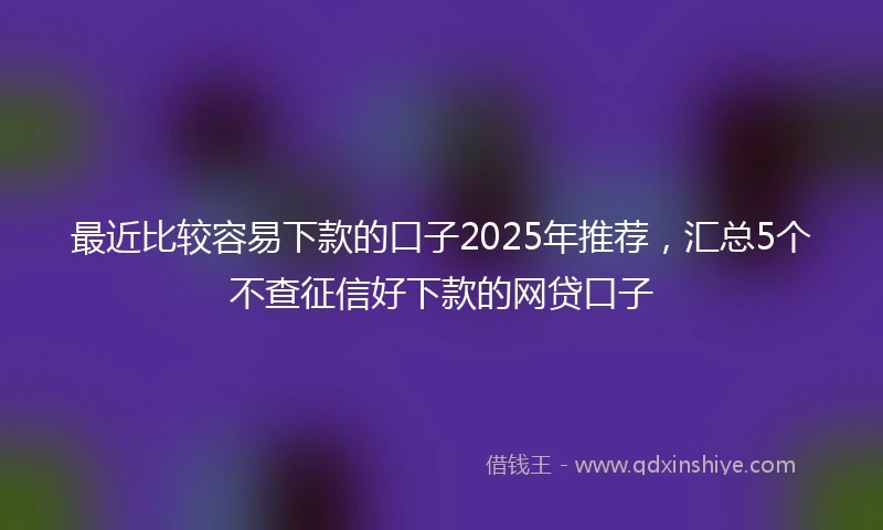 最近比较容易下款的口子2025年推荐，汇总5个不查征信好下款的网贷口子