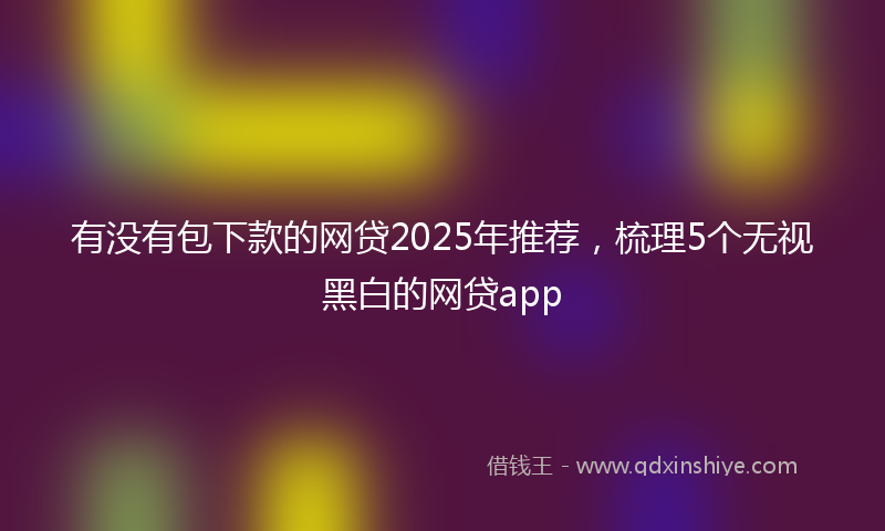 有没有包下款的网贷2025年推荐，梳理5个无视黑白的网贷app