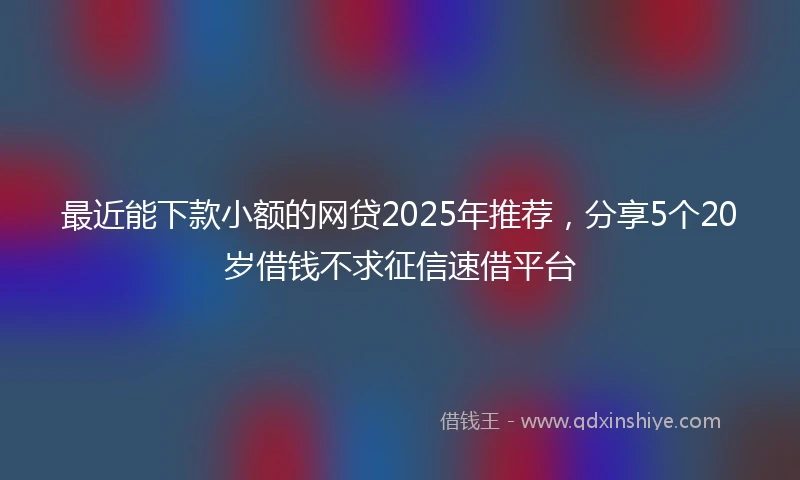 最近能下款小额的网贷2025年推荐，分享5个20岁借钱不求征信速借平台