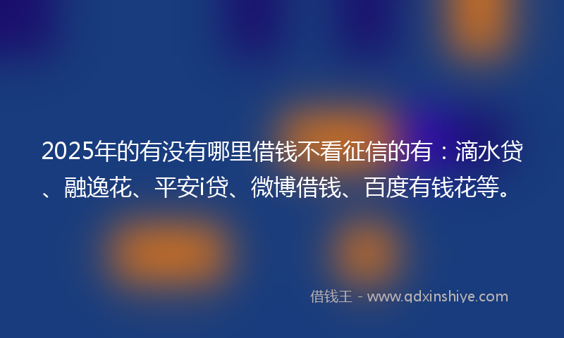 2025年的有没有哪里借钱不看征信的有：滴水贷、融逸花、平安i贷、微博借钱、百度有钱花等。