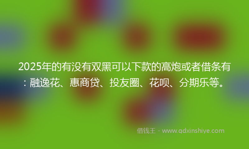 2025年的有没有双黑可以下款的高炮或者借条有：融逸花、惠商贷、投友圈、花呗、分期乐等。