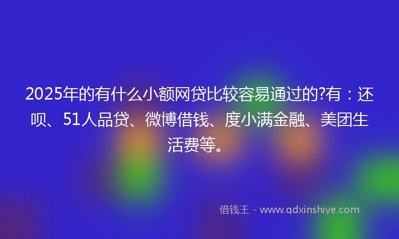 2025年的有什么小额网贷比较容易通过的?有：还呗、51人品贷、微博借钱、度小满金融、美团生活费等。