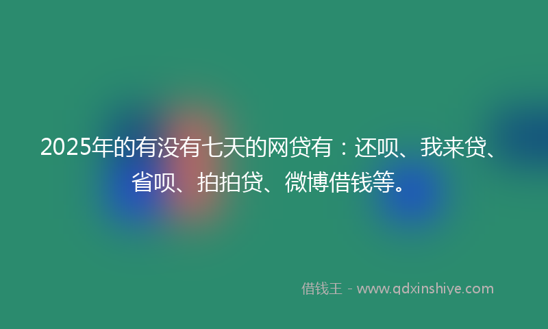 2025年的有没有七天的网贷有：还呗、我来贷、省呗、拍拍贷、微博借钱等。