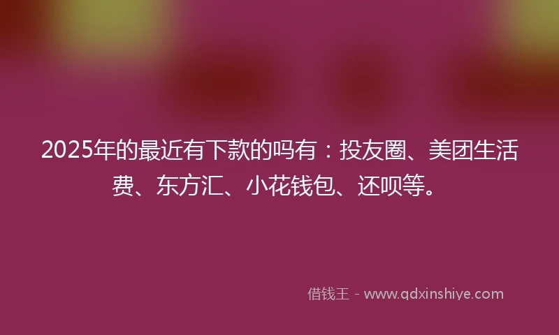 2025年的最近有下款的吗有：投友圈、美团生活费、东方汇、小花钱包、还呗等。