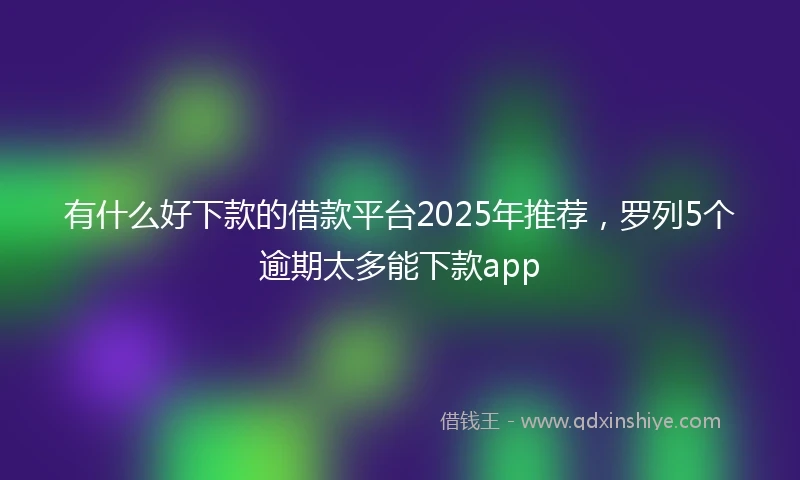 有什么好下款的借款平台2025年推荐，罗列5个逾期太多能下款app