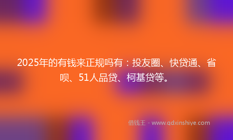 2025年的有钱来正规吗有：投友圈、快贷通、省呗、51人品贷、柯基贷等。