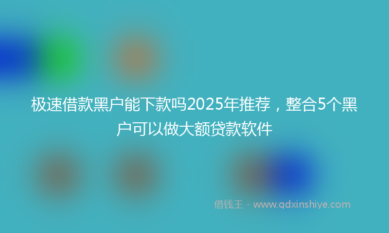 极速借款黑户能下款吗2025年推荐，整合5个黑户可以做大额贷款软件