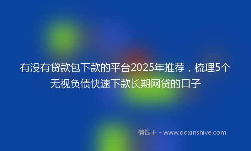 有没有贷款包下款的平台2025年推荐，梳理5个无视负债快速下款长期网贷的口子