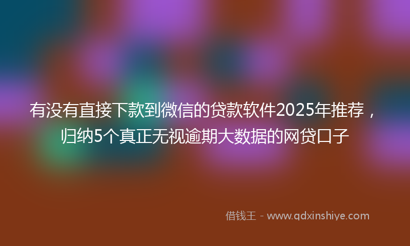 有没有直接下款到微信的贷款软件2025年推荐，归纳5个真正无视逾期大数据的网贷口子