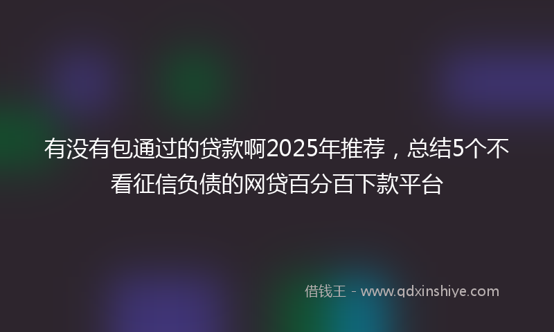 有没有包通过的贷款啊2025年推荐，总结5个不看征信负债的网贷百分百下款平台