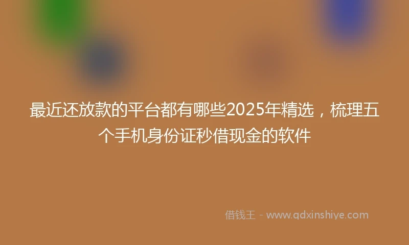 最近还放款的平台都有哪些2025年精选，梳理五个手机身份证秒借现金的软件