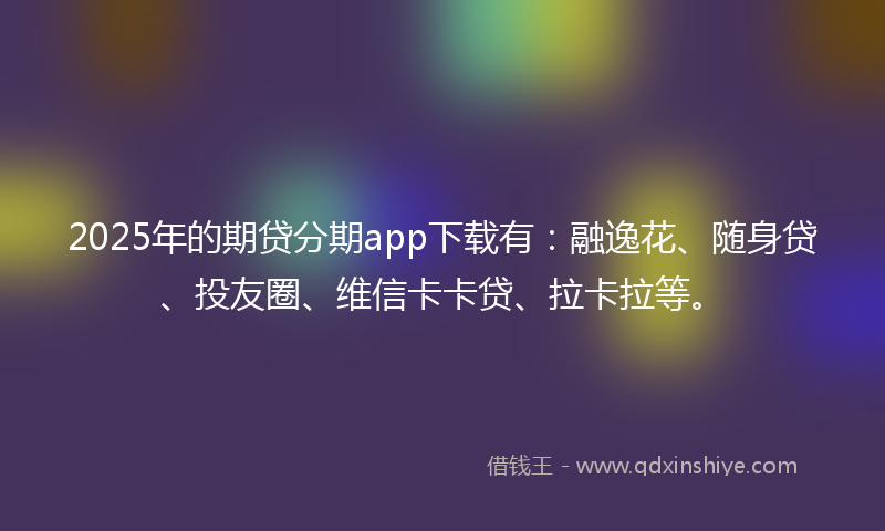 2025年的期贷分期app下载有：融逸花、随身贷、投友圈、维信卡卡贷、拉卡拉等。