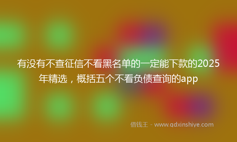 有没有不查征信不看黑名单的一定能下款的2025年精选，概括五个不看负债查询的app