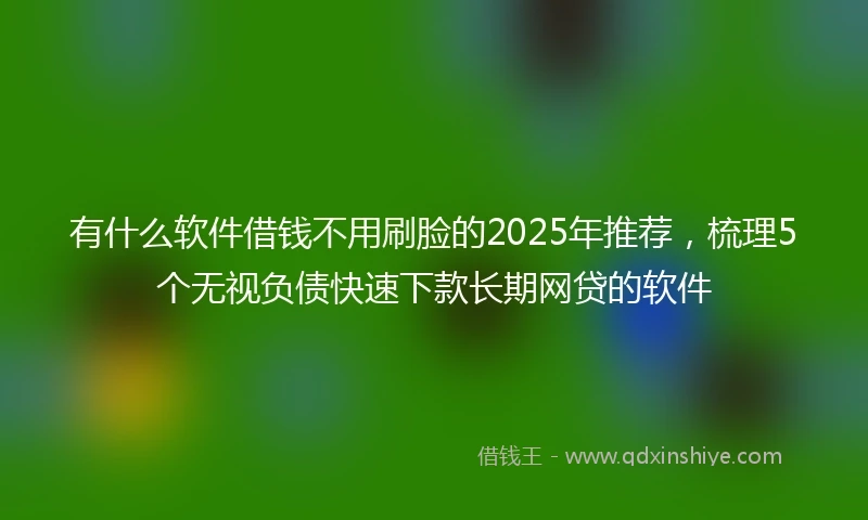 有什么软件借钱不用刷脸的2025年推荐，梳理5个无视负债快速下款长期网贷的软件