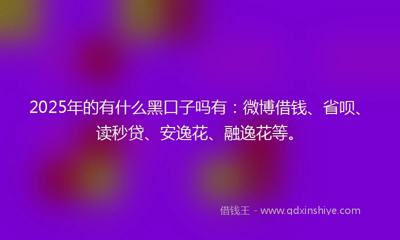 2025年的有什么黑口子吗有：微博借钱、省呗、读秒贷、安逸花、融逸花等。