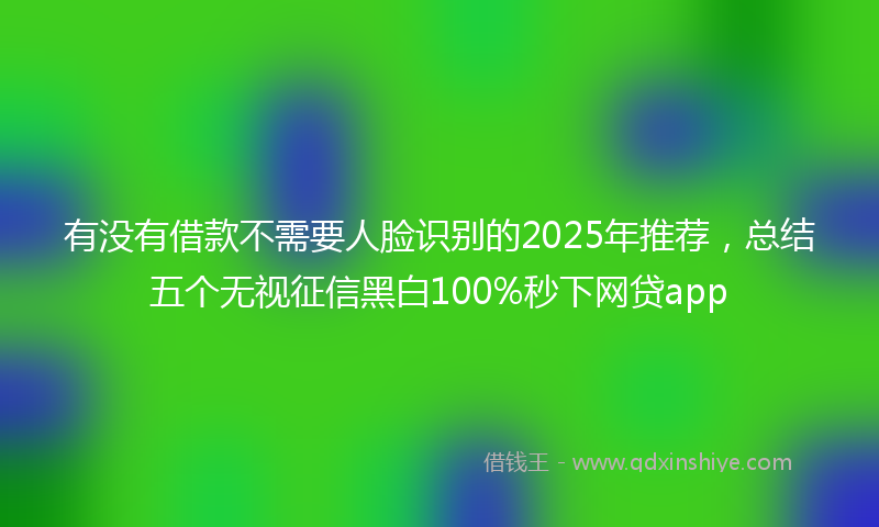 有没有借款不需要人脸识别的2025年推荐，总结五个无视征信黑白100%秒下网贷app