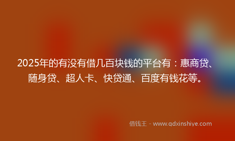 2025年的有没有借几百块钱的平台有：惠商贷、随身贷、超人卡、快贷通、百度有钱花等。