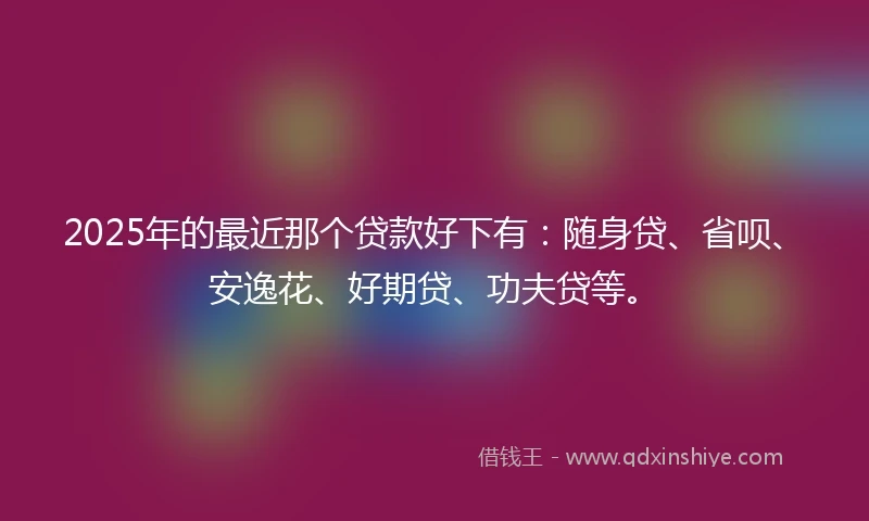 2025年的最近那个贷款好下有：随身贷、省呗、安逸花、好期贷、功夫贷等。