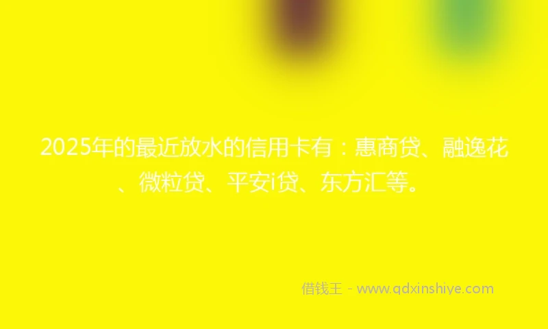 2025年的最近放水的信用卡有：惠商贷、融逸花、微粒贷、平安i贷、东方汇等。