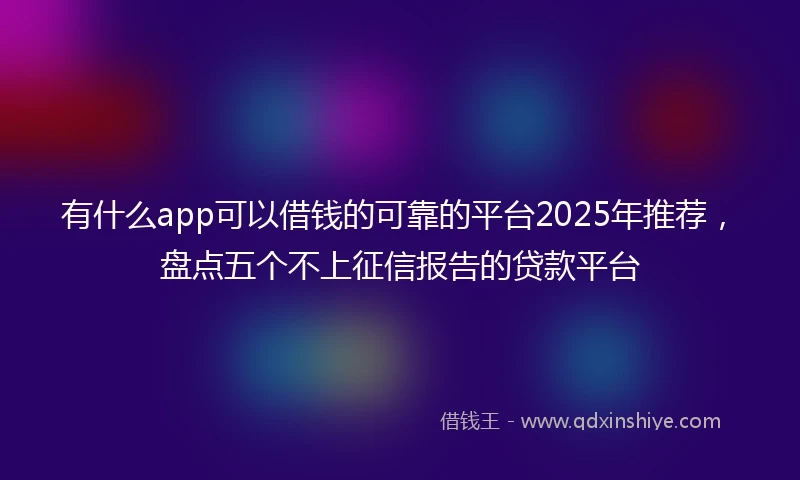 有什么app可以借钱的可靠的平台2025年推荐，盘点五个不上征信报告的贷款平台