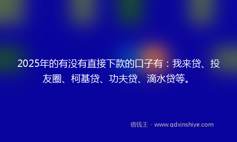 2025年的有没有直接下款的口子有：我来贷、投友圈、柯基贷、功夫贷、滴水贷等。