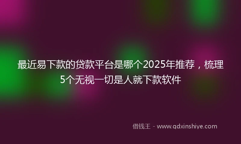 最近易下款的贷款平台是哪个2025年推荐，梳理5个无视一切是人就下款软件