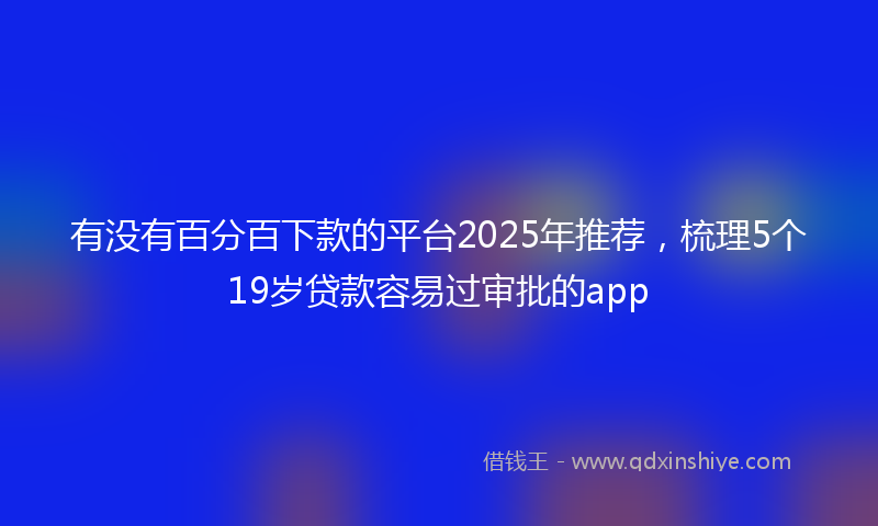 有没有百分百下款的平台2025年推荐，梳理5个19岁贷款容易过审批的app