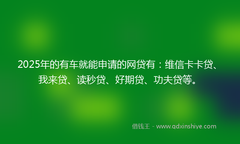 2025年的有车就能申请的网贷有：维信卡卡贷、我来贷、读秒贷、好期贷、功夫贷等。