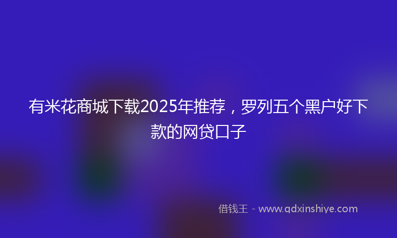 有米花商城下载2025年推荐，罗列五个黑户好下款的网贷口子