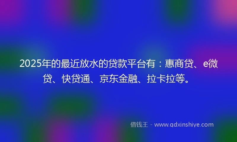 2025年的最近放水的贷款平台有：惠商贷、e微贷、快贷通、京东金融、拉卡拉等。