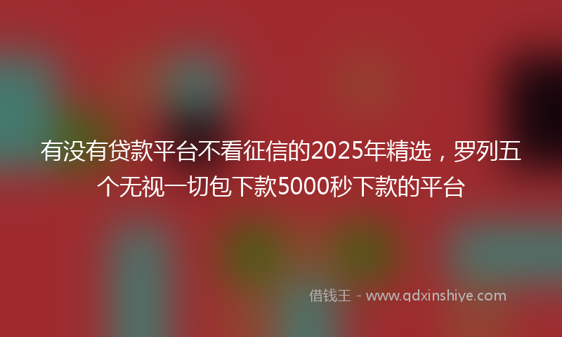有没有贷款平台不看征信的2025年精选，罗列五个无视一切包下款5000秒下款的平台