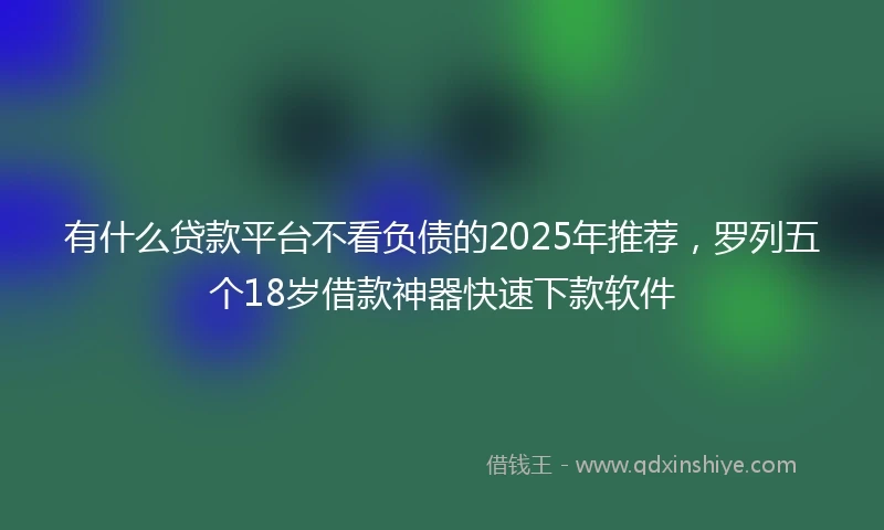 有什么贷款平台不看负债的2025年推荐，罗列五个18岁借款神器快速下款软件
