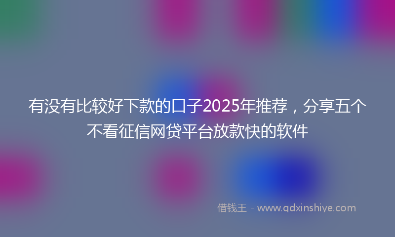 有没有比较好下款的口子2025年推荐，分享五个不看征信网贷平台放款快的软件